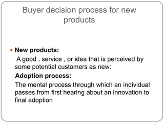 Buyer decision process for new
products
 New products:
A good , service , or idea that is perceived by
some potential customers as new:
Adoption process:
The mental process through which an individual
passes from first hearing about an innovation to
final adoption
 