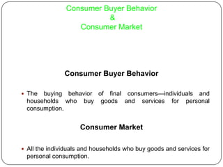 Consumer Buyer Behavior
&
Consumer Market
Consumer Buyer Behavior
 The buying behavior of final consumers—individuals and
households who buy goods and services for personal
consumption.
Consumer Market
 All the individuals and households who buy goods and services for
personal consumption.
 
