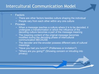 Intercultural Communication Model
• Factors
– There are other factors besides culture shaping the individual
– People vary from each other within any one culture
• Process
– When a message reaches a culture where it is to be decoded, it
undergoes a transformation in which the influence of the
decoding culture becomes a part of the message meaning
– The meaning content of the original message becomes
modified during the decoding phase of intercultural
communication BECAUSE
– The decoder and the encoder possess different sets of cultural
meanings
– "Have you had you lunch?" (Politeness or invitation?)
– "Where are you going?" (Showing concern or intruding into
privacy)
 