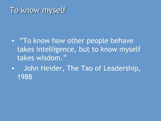 To know myselfTo know myself
• ”To know how other people behave
takes intelligence, but to know myself
takes wisdom.”
• John Heider, The Tao of Leadership,
1988
 