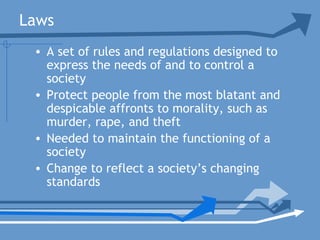 Laws
• A set of rules and regulations designed to
express the needs of and to control a
society
• Protect people from the most blatant and
despicable affronts to morality, such as
murder, rape, and theft
• Needed to maintain the functioning of a
society
• Change to reflect a society’s changing
standards
 