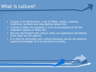 What is culture?
• Culture is an abstraction, a set of ideas, norms, customs,
traditions, symbols and assumptions about life.
• Culture is taken for granted; it is an accumulation of all the
unspoken aspects of daily life.
• We are confronted with culture when we experience deviations
from what we are used to.
• It is hard to articulate your culture because you do not need an
explicit knowledge of it to function in society.
 