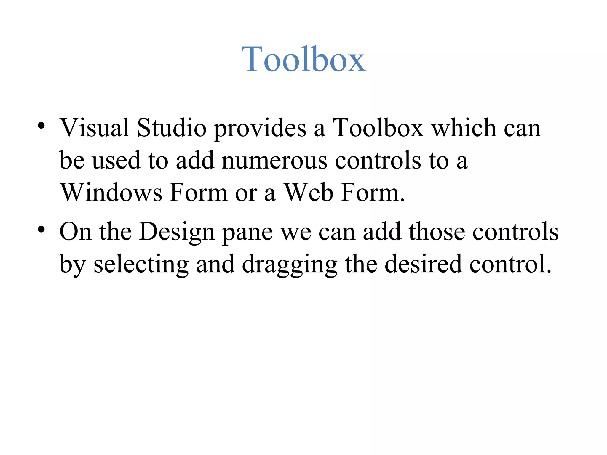 Toolbox • Visual Studio provides a Toolbox which can be used to add numerous controls to a Windows Form or a Web Form. • On the Design pane we can add those controls by selecting and dragging the desired control. 