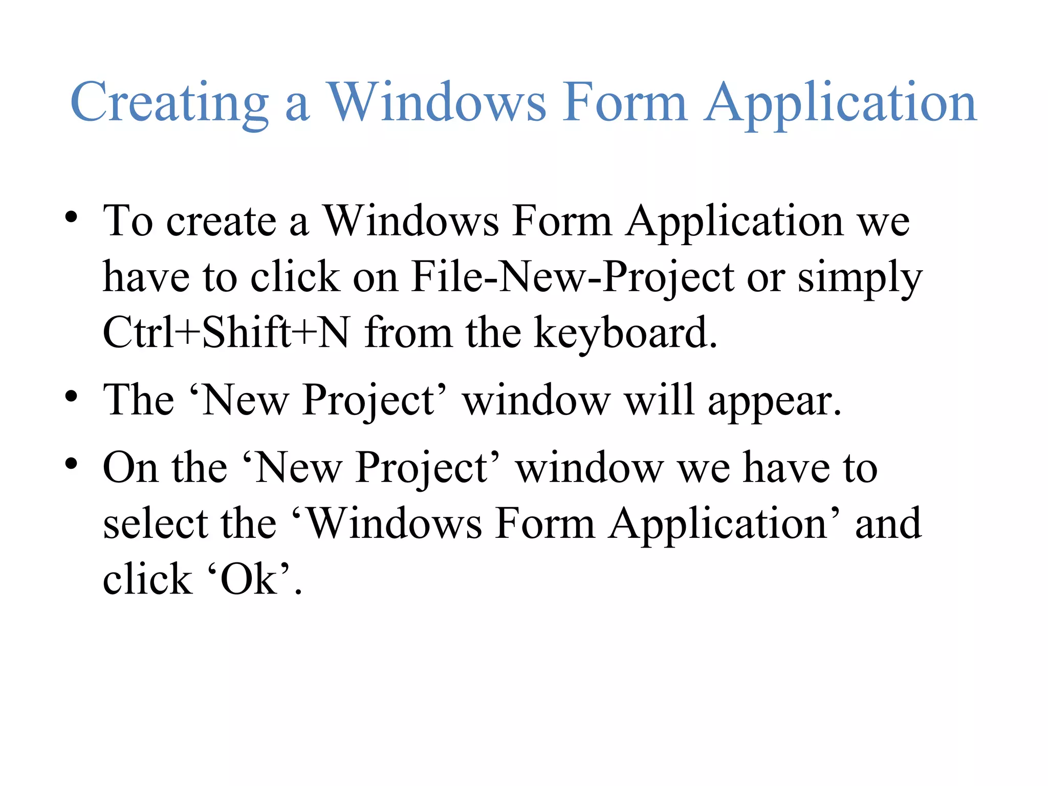 Creating a Windows Form Application • To create a Windows Form Application we have to click on File-New-Project or simply Ctrl+Shift+N from the keyboard. • The ‘New Project’ window will appear. • On the ‘New Project’ window we have to select the ‘Windows Form Application’ and click ‘Ok’. 