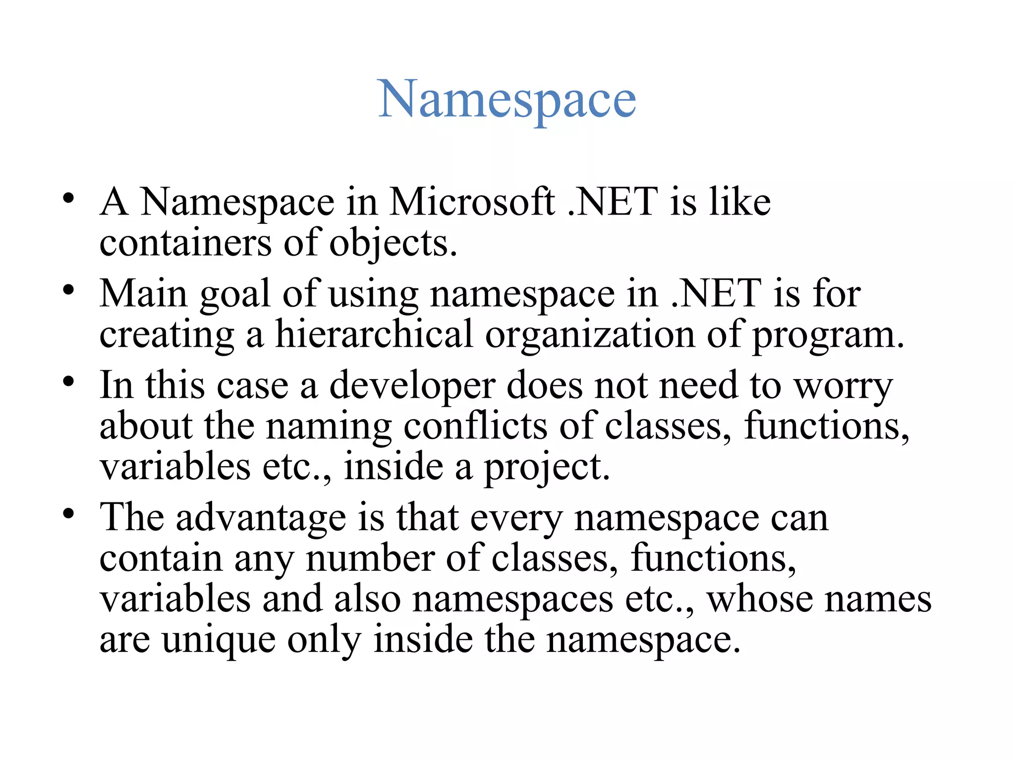 Namespace • A Namespace in Microsoft .NET is like containers of objects. • Main goal of using namespace in .NET is for creating a hierarchical organization of program. • In this case a developer does not need to worry about the naming conflicts of classes, functions, variables etc., inside a project. • The advantage is that every namespace can contain any number of classes, functions, variables and also namespaces etc., whose names are unique only inside the namespace. 
