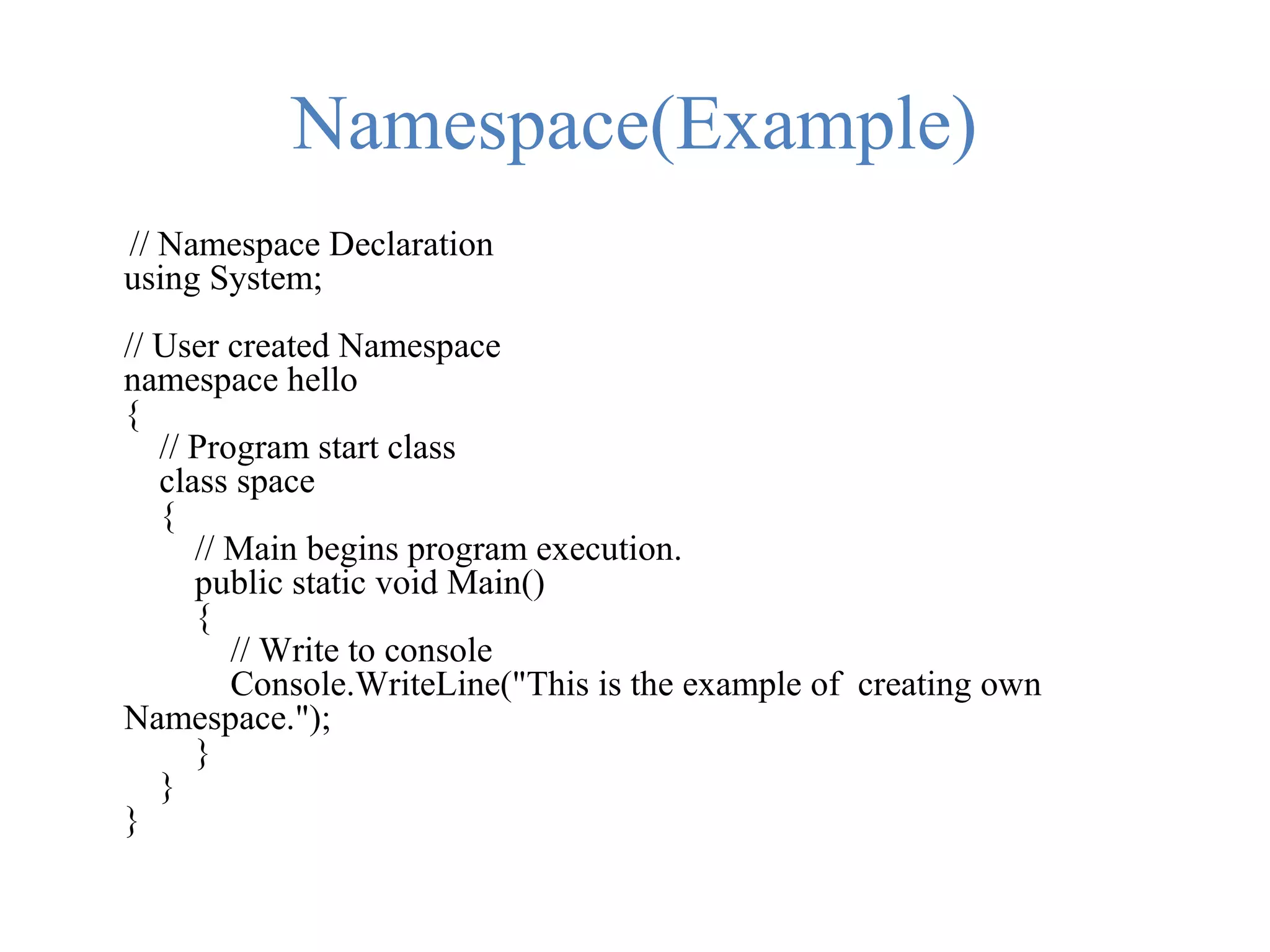 Namespace(Example) // Namespace Declaration using System; // User created Namespace namespace hello { // Program start class class space { // Main begins program execution. public static void Main() { // Write to console Console.WriteLine("This is the example of creating own Namespace."); } } } 