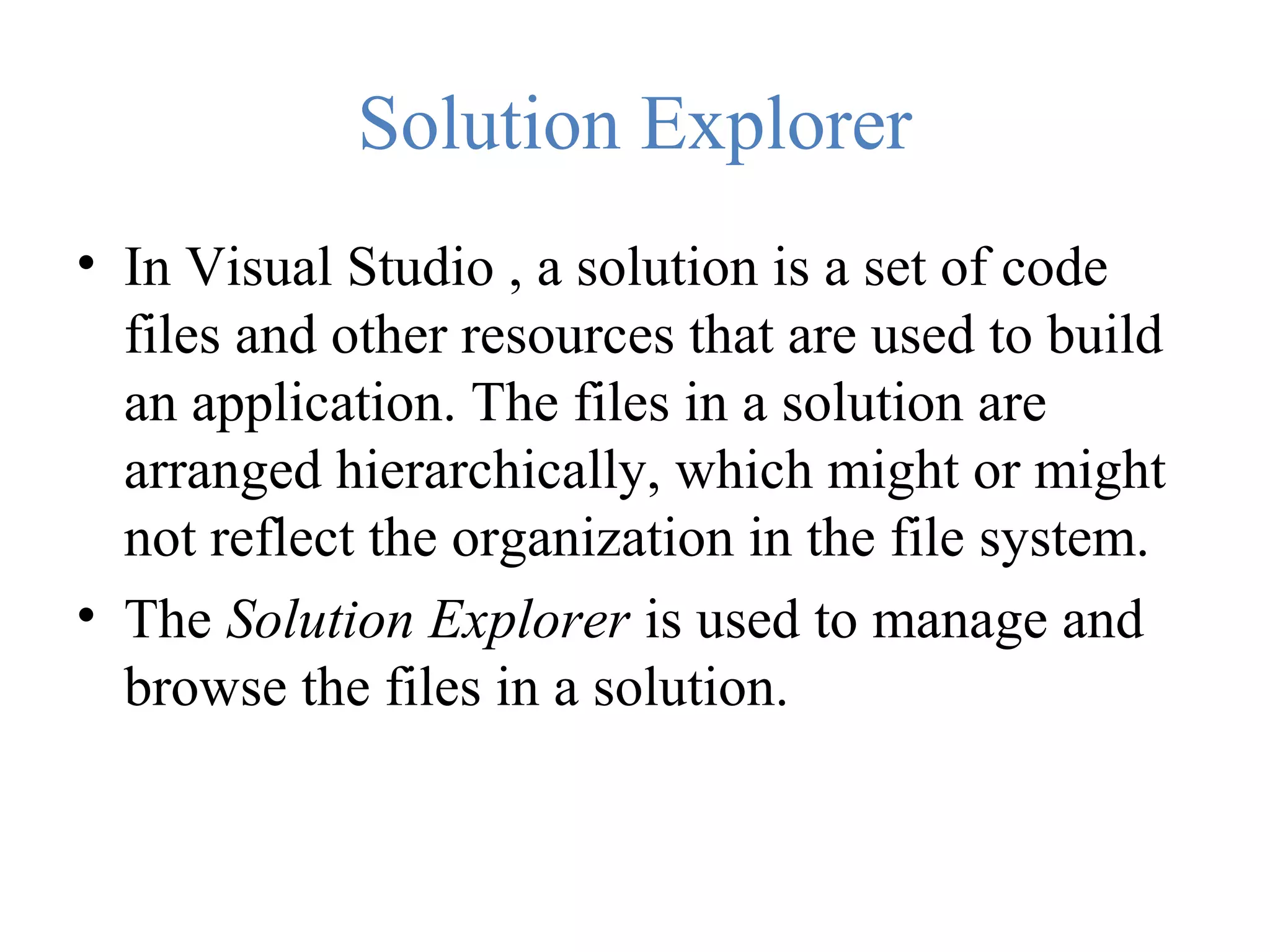 Solution Explorer • In Visual Studio , a solution is a set of code files and other resources that are used to build an application. The files in a solution are arranged hierarchically, which might or might not reflect the organization in the file system. • The Solution Explorer is used to manage and browse the files in a solution. 