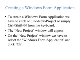 Creating a Windows Form Application
• To create a Windows Form Application we
have to click on File-New-Project or simply
Ctrl+Shift+N from the keyboard.
• The ‘New Project’ window will appear.
• On the ‘New Project’ window we have to
select the ‘Windows Form Application’ and
click ‘Ok’.
 
