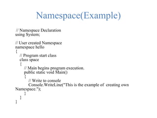 Namespace(Example)
// Namespace Declaration
using System;
// User created Namespace
namespace hello
{
// Program start class
class space
{
// Main begins program execution.
public static void Main()
{
// Write to console
Console.WriteLine("This is the example of creating own
Namespace.");
}
}
}
 