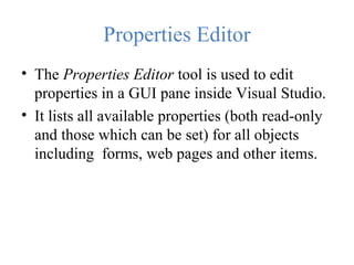 Properties Editor
• The Properties Editor tool is used to edit
properties in a GUI pane inside Visual Studio.
• It lists all available properties (both read-only
and those which can be set) for all objects
including forms, web pages and other items.
 
