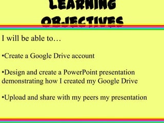 Learning
Objectives
I will be able to…
•Create a Google Drive account
•Design and create a PowerPoint presentation
demonstrating how I created my Google Drive
•Upload and share with my peers my presentation