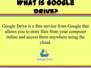 What is Google
Drive?
Google Drive is a free service from Google that
allows you to store files from your computer
online and access them anywhere using the
cloud.