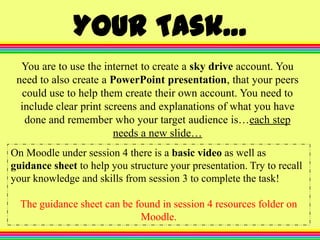 Your Task…
You are to use the internet to create a sky drive account. You
need to also create a PowerPoint presentation, that your peers
could use to help them create their own account. You need to
include clear print screens and explanations of what you have
done and remember who your target audience is…each step
needs a new slide…
On Moodle under session 4 there is a basic video as well as
guidance sheet to help you structure your presentation. Try to recall
your knowledge and skills from session 3 to complete the task!
The guidance sheet can be found in session 4 resources folder on
Moodle.