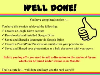 Well Done!
You have completed session 4…
You have this session achieved the following:
Created a Google Drive account
Downloaded and Installed Google Drive
Saved and Shared a document via Google Drive
Created a PowerPoint Presentation suitable for your peers to use
Saved and Shared your presentation as a help document with your peers
Before you log off – you need to add a discussion to the session 4 forum
which can be found under session 4 on Moodle!
That’s a sure lot…well done and keep you the hard work!!!