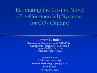 Estimating the Cost of Novel
(Pre-Commercial) Systems
for CO2 Capture
Edward S. Rubin
Department of Engineering and Public Policy
Department of Mechanical Engineering
Carnegie Mellon University
Pittsburgh, Pennsylvania
Presentation to the

CCS Cost Workshop
International Energy Agency (IEA)
Paris, France
November 6, 2013

 