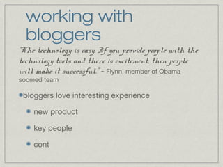 working with 
bloggers 
“The technology is easy. If you provide people with the 
technology tools and there is excitement, then people 
will make it successful.” - Flynn, member of Obama 
socmed team 
bloggers love interesting experience 
new product 
key people 
cont 
 
