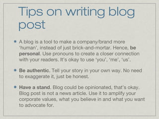 Tips on writing blog 
post 
A blog is a tool to make a company/brand more 
‘human’, instead of just brick-and-mortar. Hence, be 
personal. Use pronouns to create a closer connection 
with your readers. It’s okay to use ‘you’, ‘me’, ‘us’. 
Be authentic. Tell your story in your own way. No need 
to exaggerate it, just be honest. 
Have a stand. Blog could be opinionated, that’s okay. 
Blog post is not a news article. Use it to amplify your 
corporate values, what you believe in and what you want 
to advocate for. 
 