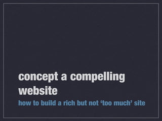 concept a compelling 
website 
how to build a rich but not ‘too much’ site 
 