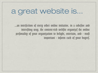 a great website is... 
...an intersection of every other online initiative. in a cohesive and 
interesting way, the content-rich website organizes the online 
personality of your organization to delight, entertain, and - most 
important - inform each of your buyers. 
 