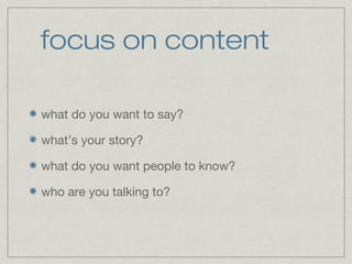 focus on content 
what do you want to say? 
what’s your story? 
what do you want people to know? 
who are you talking to? 
 