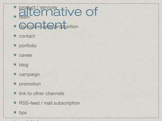 alternative of 
content 
product / services 
team 
distinctive value proposition 
contact 
portfolio 
career 
blog 
campaign 
promotion 
link to other channels 
RSS-feed / mail subscription 
tips 
useful info 
 