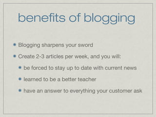 benefits of blogging 
Blogging sharpens your sword 
Create 2-3 articles per week, and you will: 
be forced to stay up to date with current news 
learned to be a better teacher 
have an answer to everything your customer ask 
 