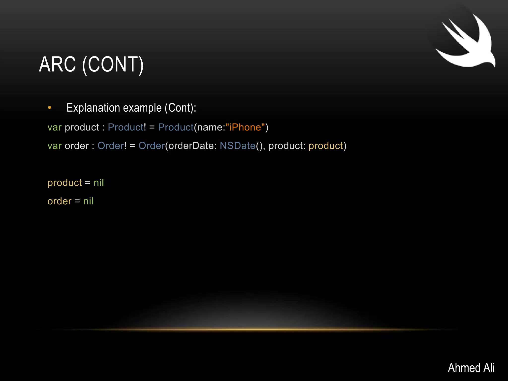 ARC (CONT) 
• Explanation example (Cont): 
var product : Product! = Product(name:"iPhone") 
var order : Order! = Order(orderDate: NSDate(), product: product) 
product = nil 
order = nil 
Ahmed Ali 
 