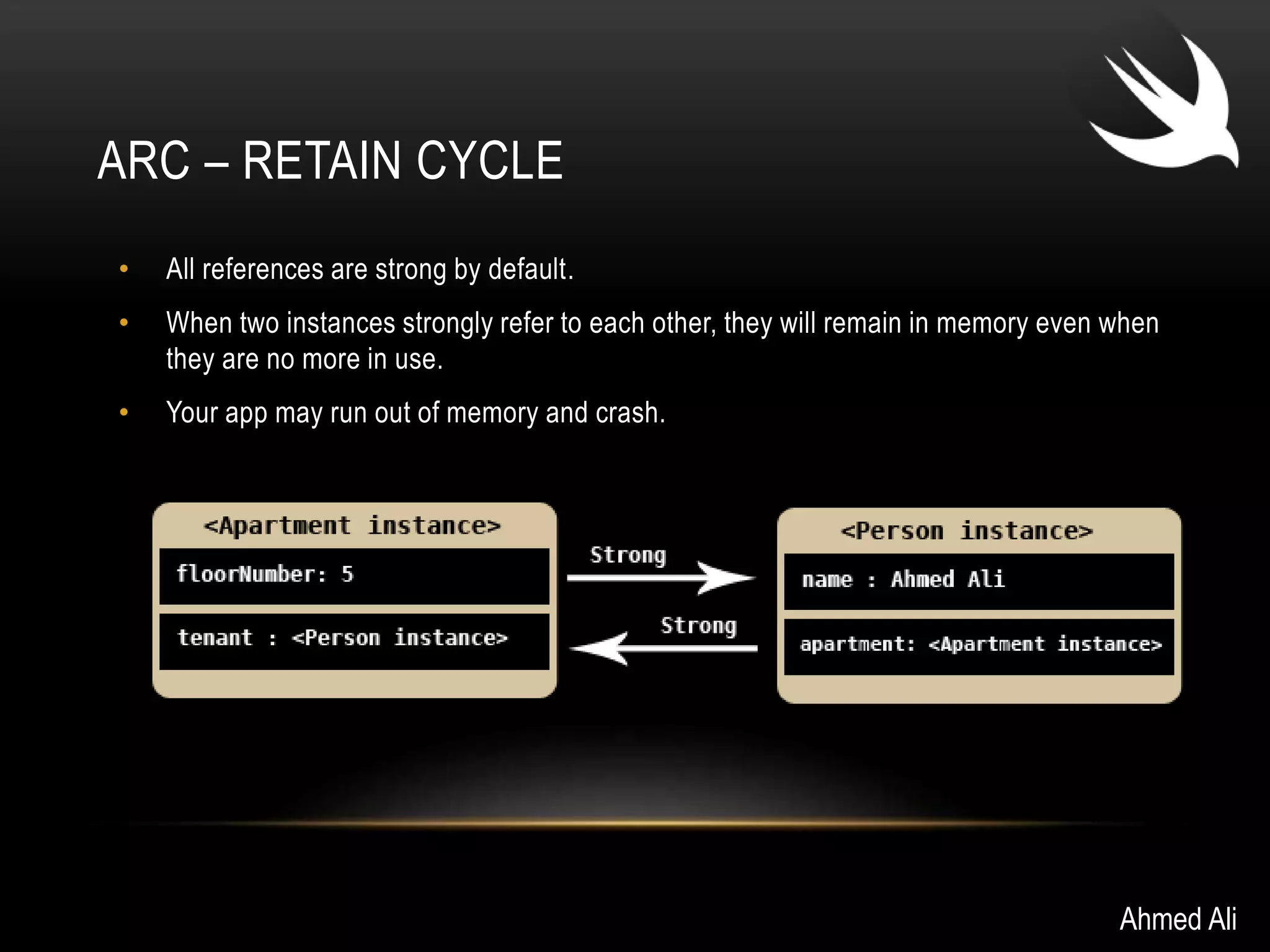 ARC – RETAIN CYCLE 
• All references are strong by default. 
• When two instances strongly refer to each other, they will remain in memory even when 
they are no more in use. 
• Your app may run out of memory and crash. 
Ahmed Ali 
 