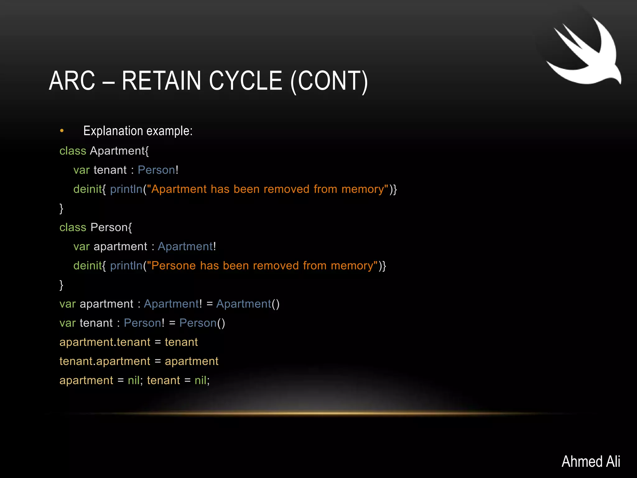 ARC – RETAIN CYCLE (CONT) 
• Explanation example: 
class Apartment{ 
var tenant : Person! 
deinit{ println("Apartment has been removed from memory")} 
} 
class Person{ 
var apartment : Apartment! 
deinit{ println("Persone has been removed from memory")} 
} 
var apartment : Apartment! = Apartment() 
var tenant : Person! = Person() 
apartment.tenant = tenant 
tenant.apartment = apartment 
apartment = nil; tenant = nil; 
Ahmed Ali 
 