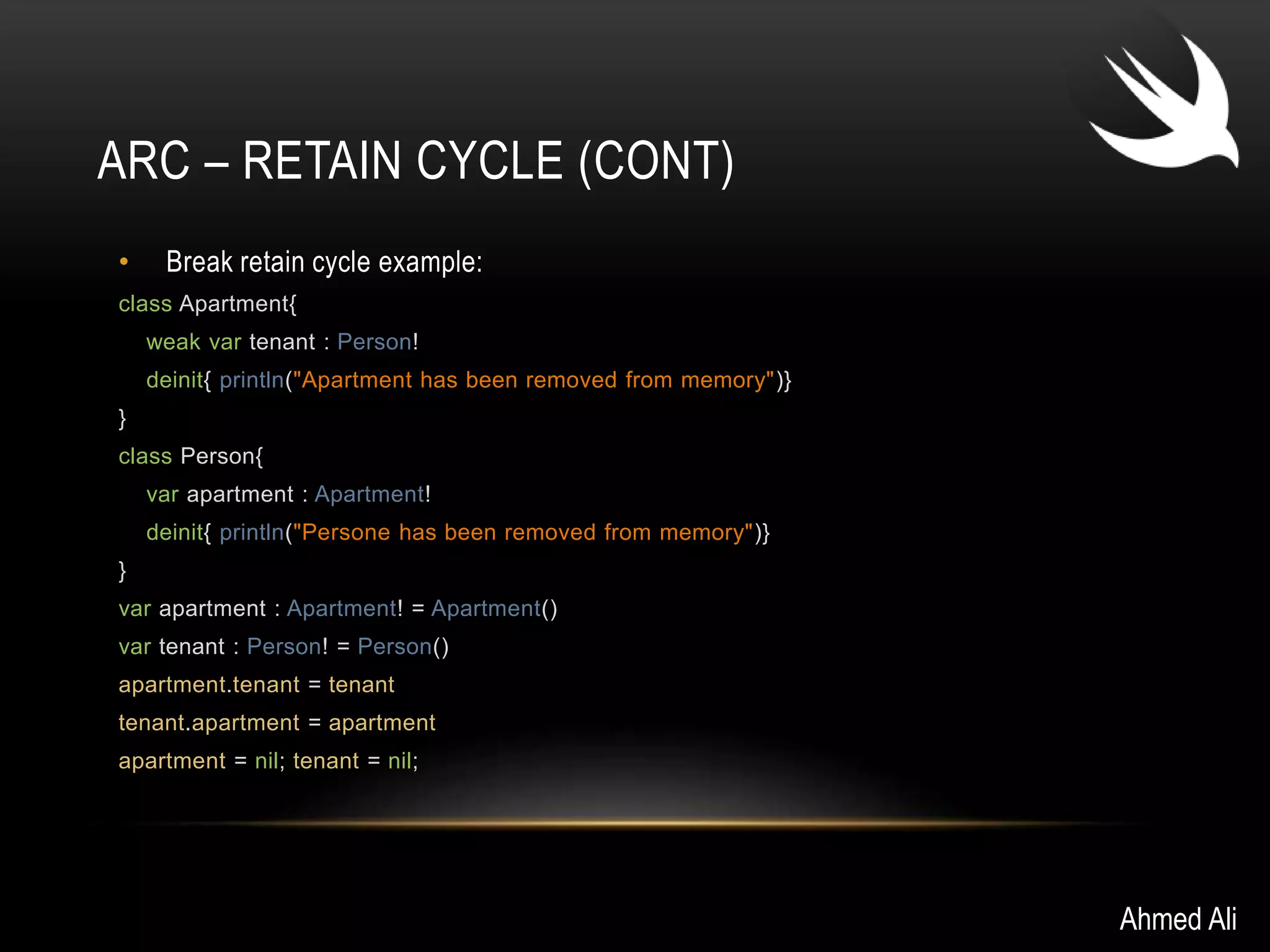 ARC – RETAIN CYCLE (CONT) 
• Break retain cycle example: 
class Apartment{ 
weak var tenant : Person! 
deinit{ println("Apartment has been removed from memory")} 
} 
class Person{ 
var apartment : Apartment! 
deinit{ println("Persone has been removed from memory")} 
} 
var apartment : Apartment! = Apartment() 
var tenant : Person! = Person() 
apartment.tenant = tenant 
tenant.apartment = apartment 
apartment = nil; tenant = nil; 
Ahmed Ali 
 