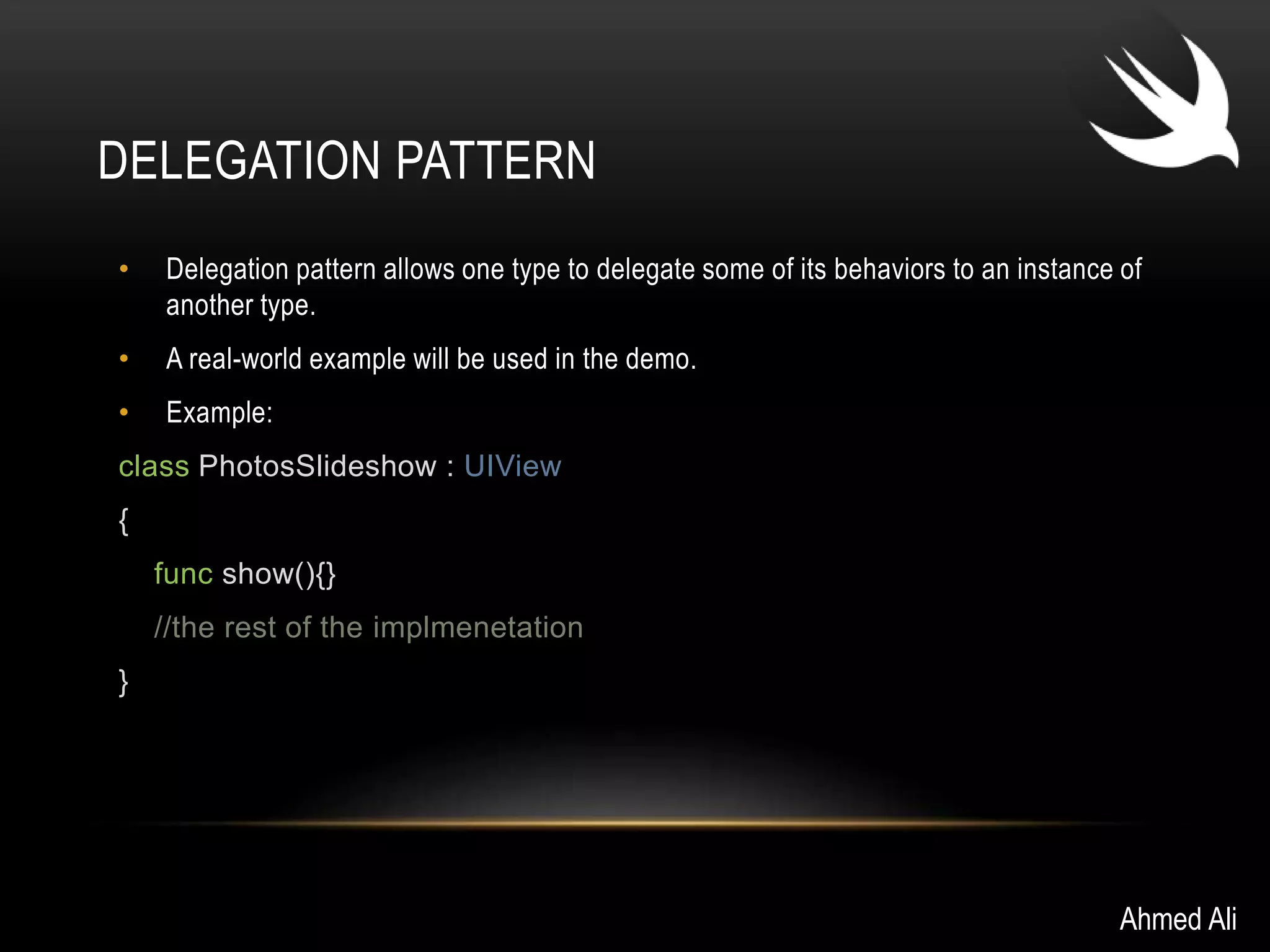 DELEGATION PATTERN 
• Delegation pattern allows one type to delegate some of its behaviors to an instance of 
another type. 
• A real-world example will be used in the demo. 
• Example: 
class PhotosSlideshow : UIView 
{ 
func show(){} 
//the rest of the implmenetation 
} 
Ahmed Ali 
 