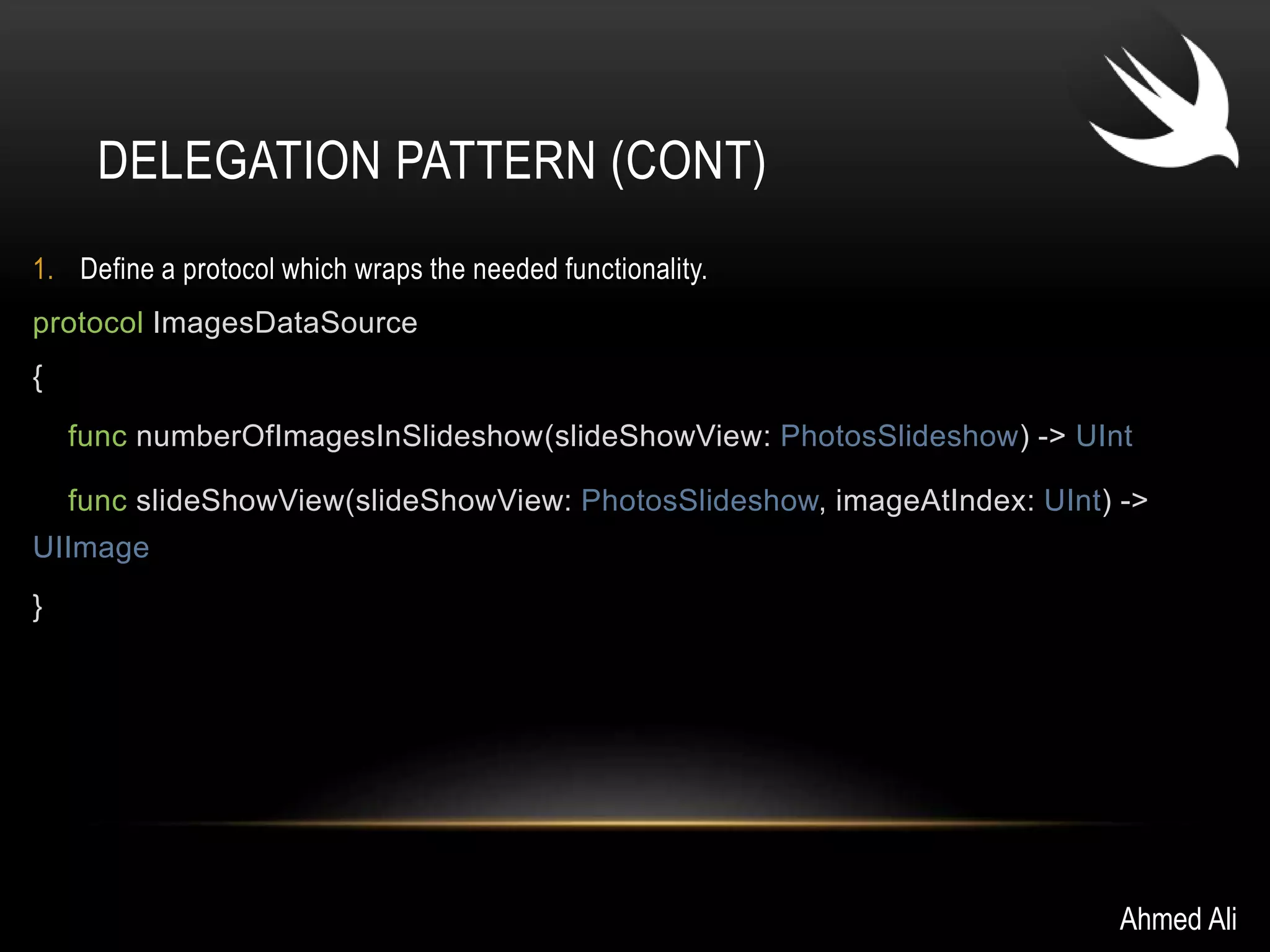 DELEGATION PATTERN (CONT) 
1. Define a protocol which wraps the needed functionality. 
protocol ImagesDataSource 
{ 
func numberOfImagesInSlideshow(slideShowView: PhotosSlideshow) -> UInt 
func slideShowView(slideShowView: PhotosSlideshow, imageAtIndex: UInt) -> 
UIImage 
} 
Ahmed Ali 
 