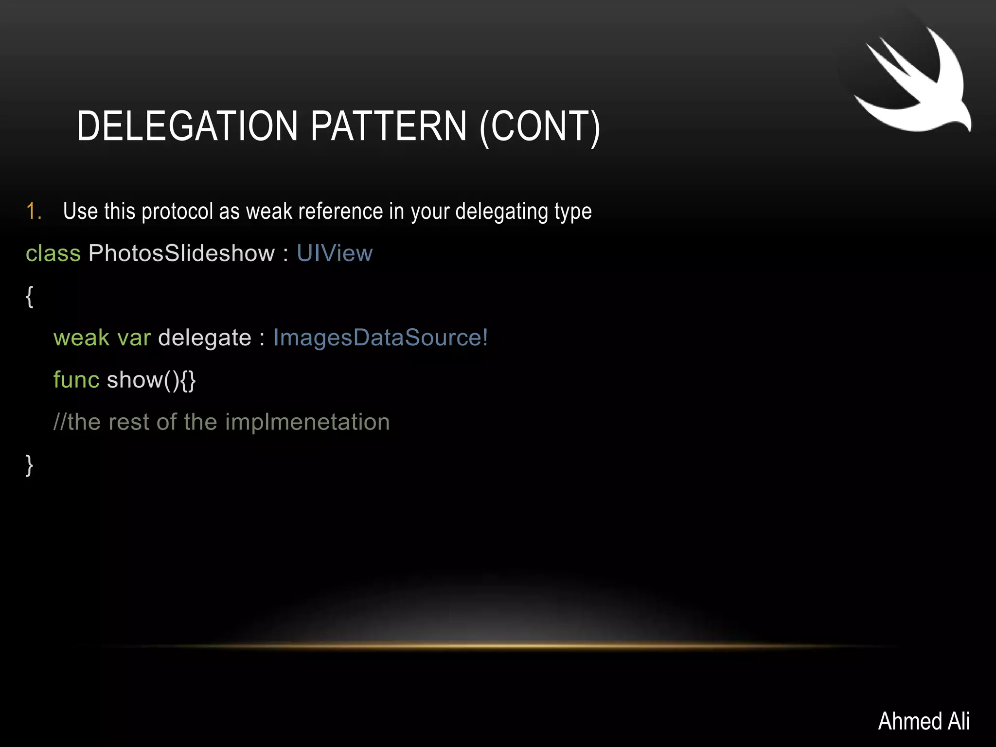 DELEGATION PATTERN (CONT) 
1. Use this protocol as weak reference in your delegating type 
class PhotosSlideshow : UIView 
{ 
weak var delegate : ImagesDataSource! 
func show(){} 
//the rest of the implmenetation 
} 
Ahmed Ali 
 