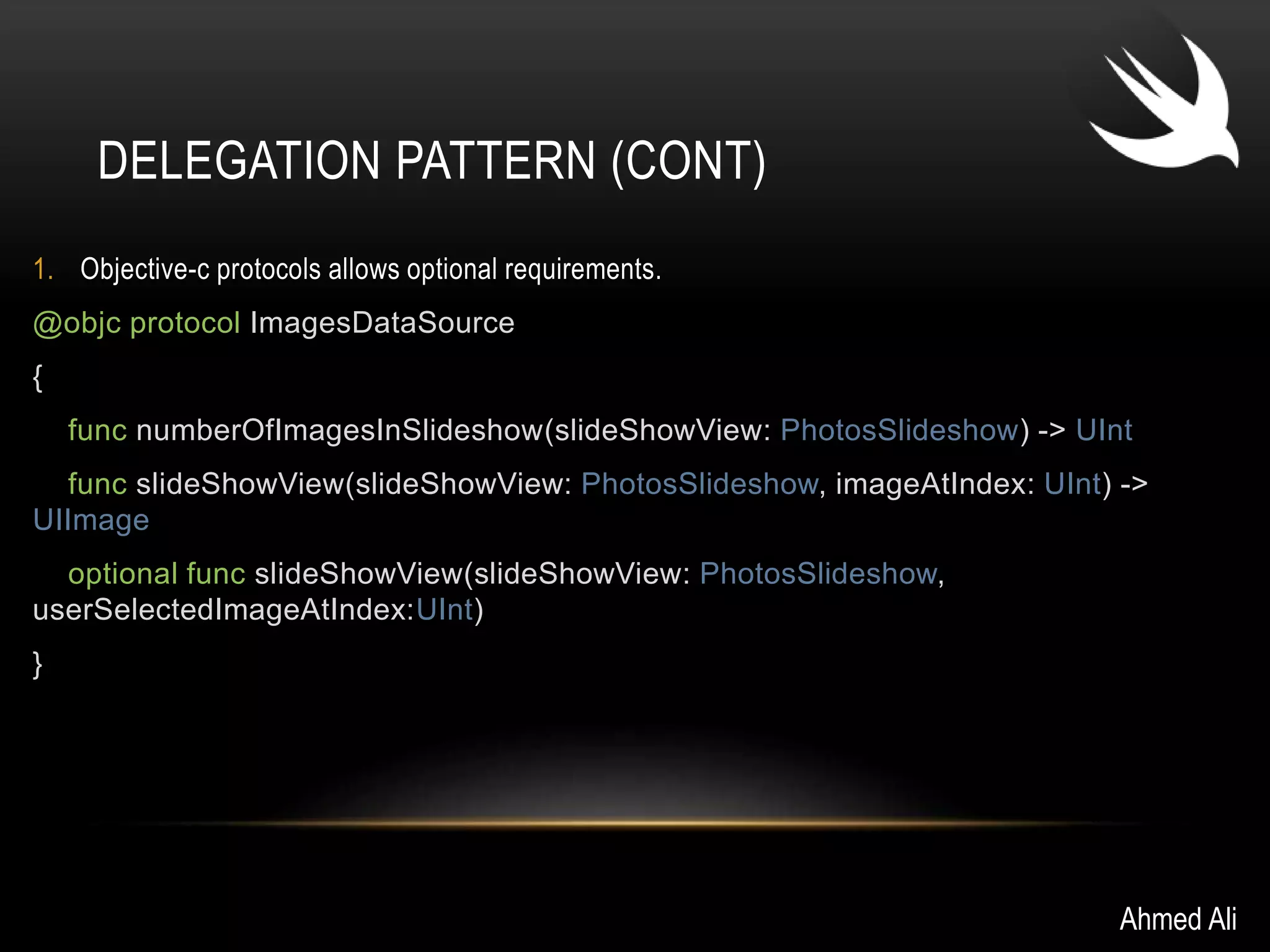 DELEGATION PATTERN (CONT) 
1. Objective-c protocols allows optional requirements. 
@objc protocol ImagesDataSource 
{ 
func numberOfImagesInSlideshow(slideShowView: PhotosSlideshow) -> UInt 
func slideShowView(slideShowView: PhotosSlideshow, imageAtIndex: UInt) -> 
UIImage 
optional func slideShowView(slideShowView: PhotosSlideshow, 
userSelectedImageAtIndex:UInt) 
} 
Ahmed Ali 
 