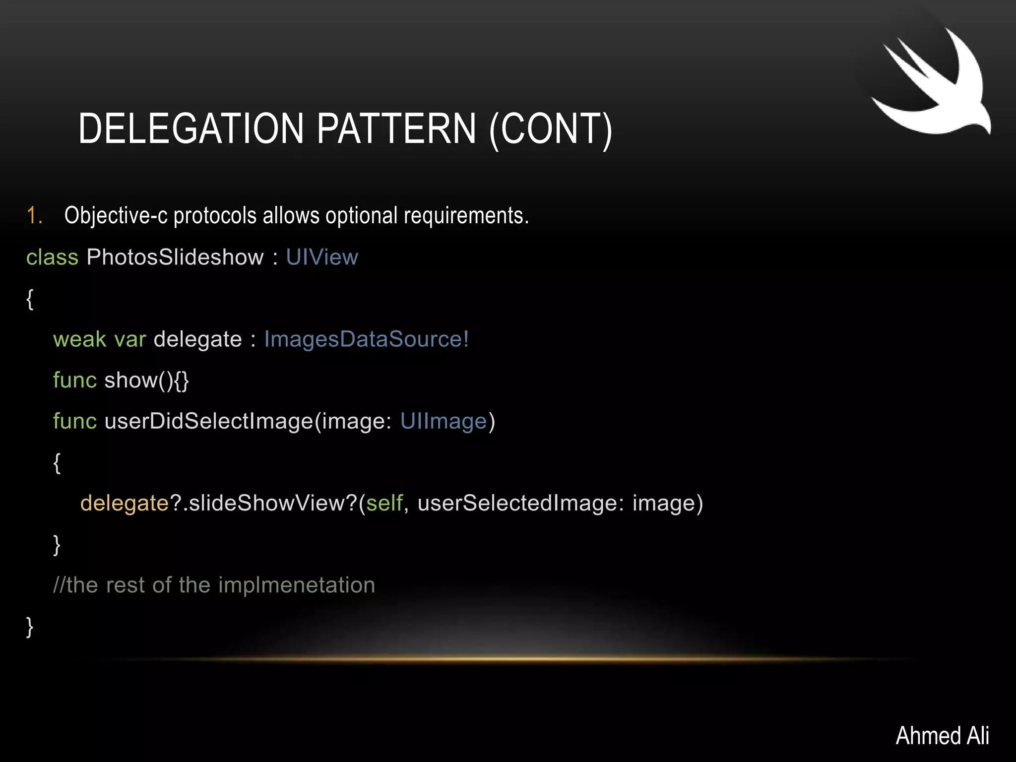 DELEGATION PATTERN (CONT) 
1. Objective-c protocols allows optional requirements. 
class PhotosSlideshow : UIView 
{ 
weak var delegate : ImagesDataSource! 
func show(){} 
func userDidSelectImage(image: UIImage) 
{ 
delegate?.slideShowView?(self, userSelectedImage: image) 
} 
//the rest of the implmenetation 
} 
Ahmed Ali 
 