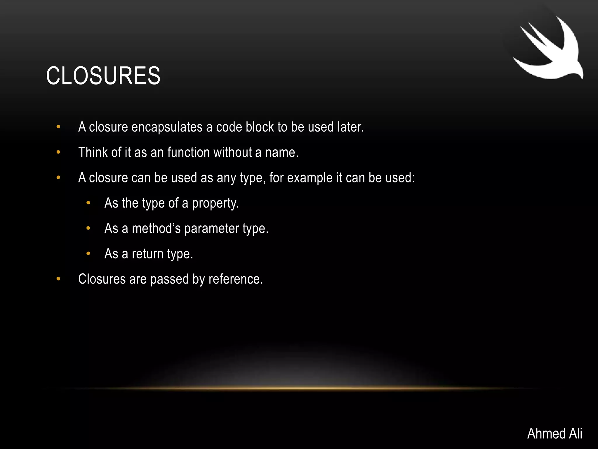 CLOSURES 
• A closure encapsulates a code block to be used later. 
• Think of it as an function without a name. 
• A closure can be used as any type, for example it can be used: 
• As the type of a property. 
• As a method’s parameter type. 
• As a return type. 
• Closures are passed by reference. 
Ahmed Ali 
 