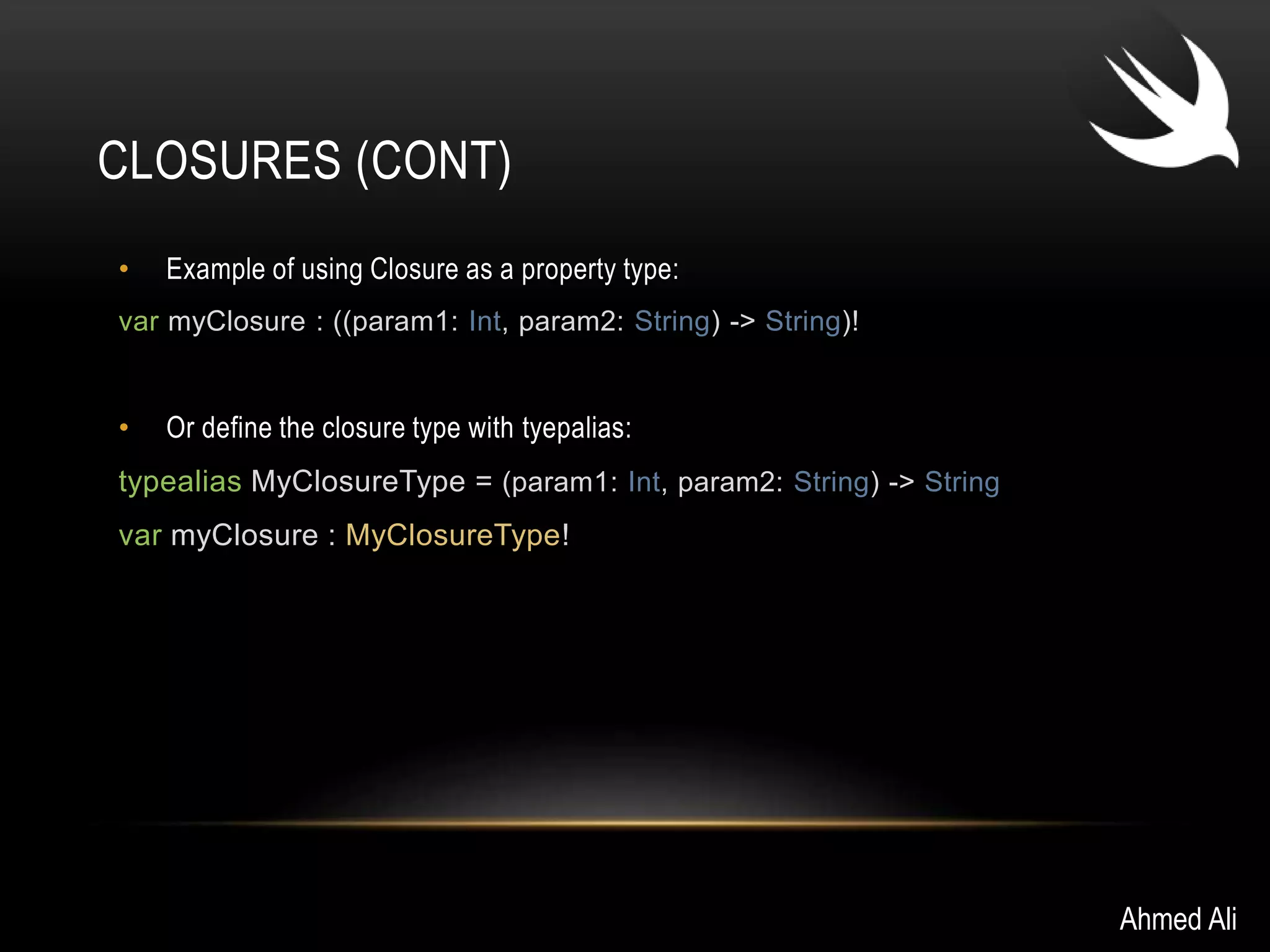 CLOSURES (CONT) 
• Example of using Closure as a property type: 
var myClosure : ((param1: Int, param2: String) -> String)! 
• Or define the closure type with tyepalias: 
typealias MyClosureType = (param1: Int, param2: String) -> String 
var myClosure : MyClosureType! 
Ahmed Ali 
 
