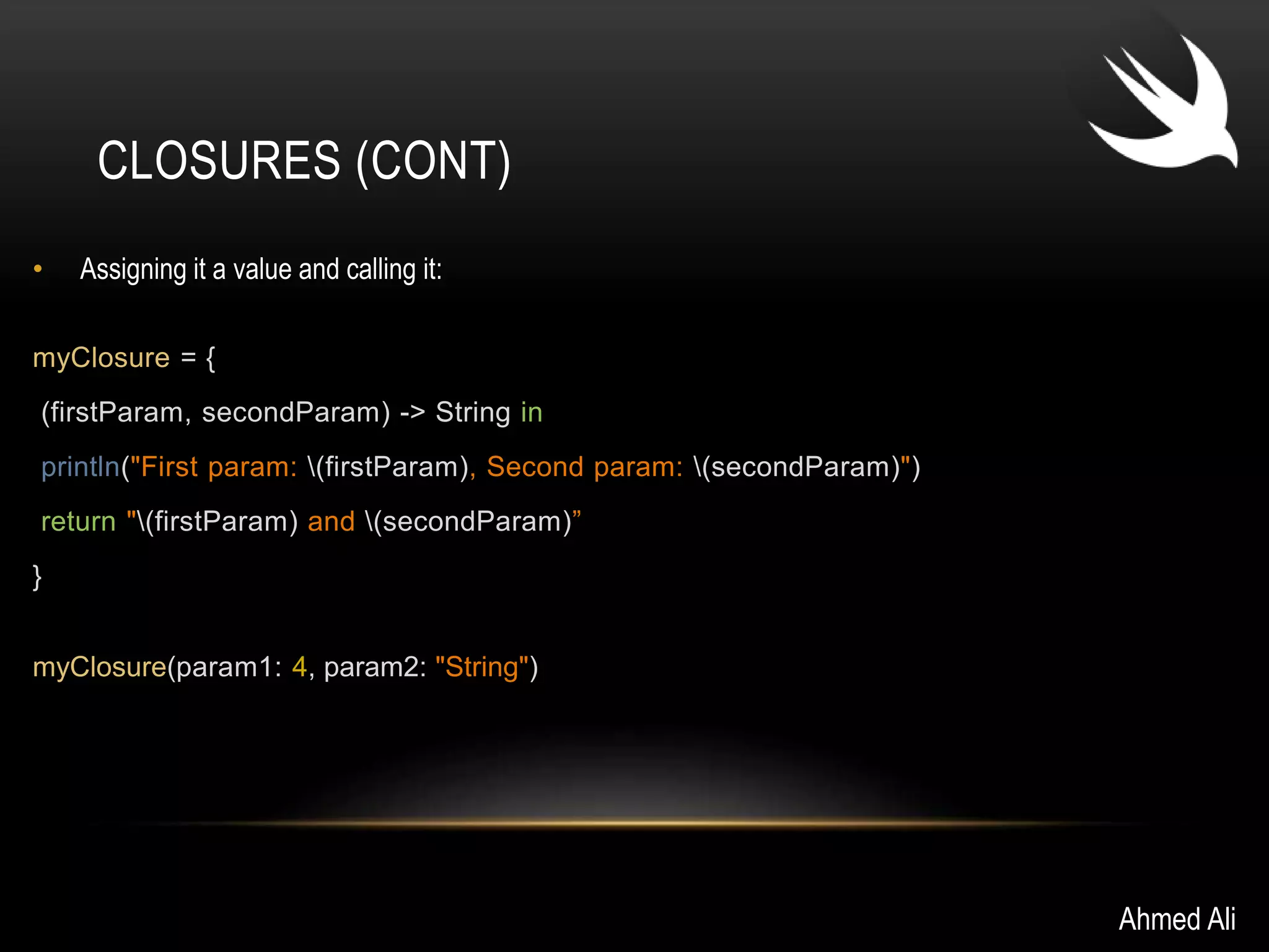 CLOSURES (CONT) 
• Assigning it a value and calling it: 
myClosure = { 
(firstParam, secondParam) -> String in 
println("First param: (firstParam), Second param: (secondParam)") 
return "(firstParam) and (secondParam)” 
} 
myClosure(param1: 4, param2: "String") 
Ahmed Ali 
 