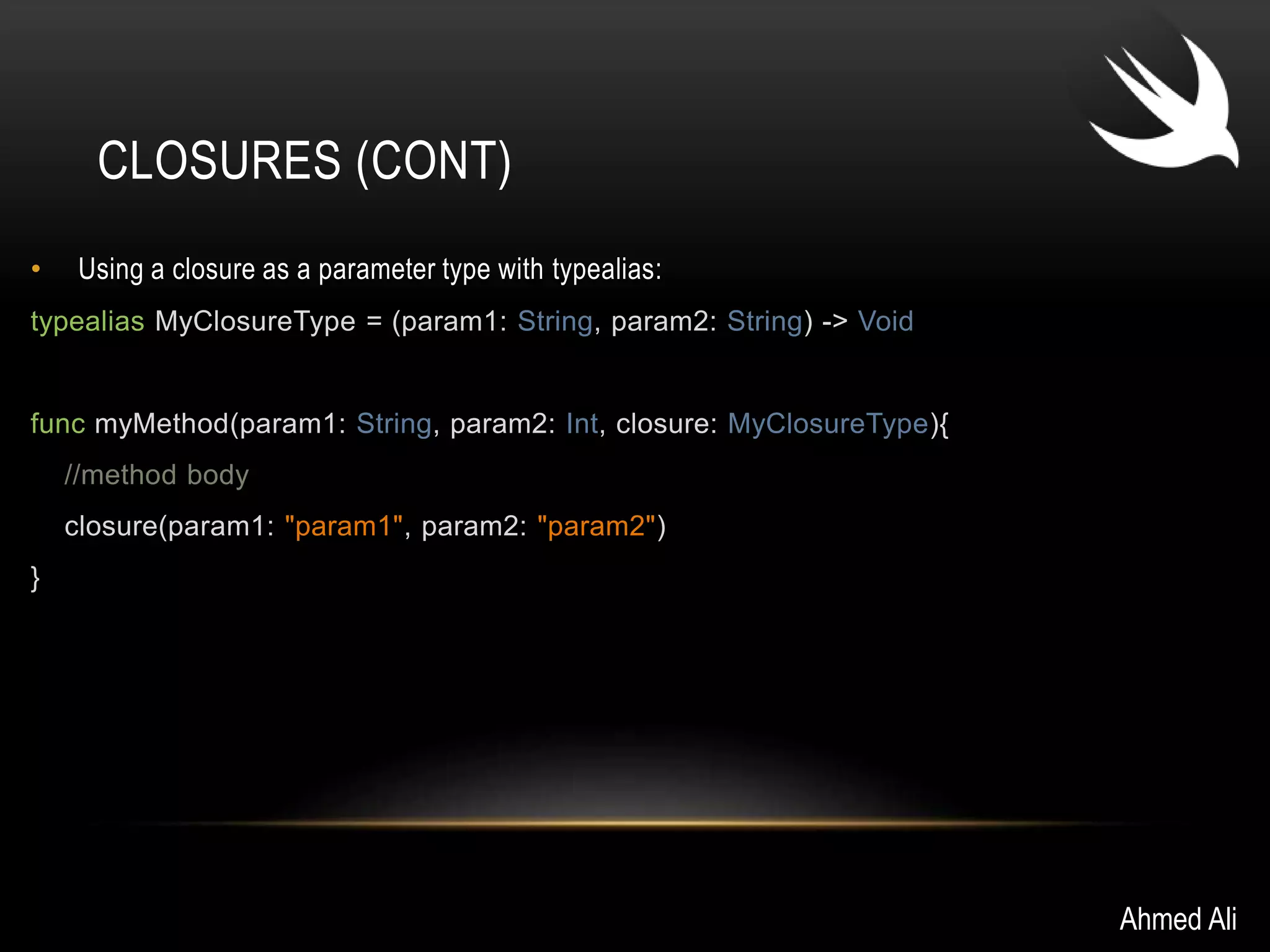 CLOSURES (CONT) 
• Using a closure as a parameter type with typealias: 
typealias MyClosureType = (param1: String, param2: String) -> Void 
func myMethod(param1: String, param2: Int, closure: MyClosureType){ 
//method body 
closure(param1: "param1", param2: "param2") 
} 
Ahmed Ali 
 