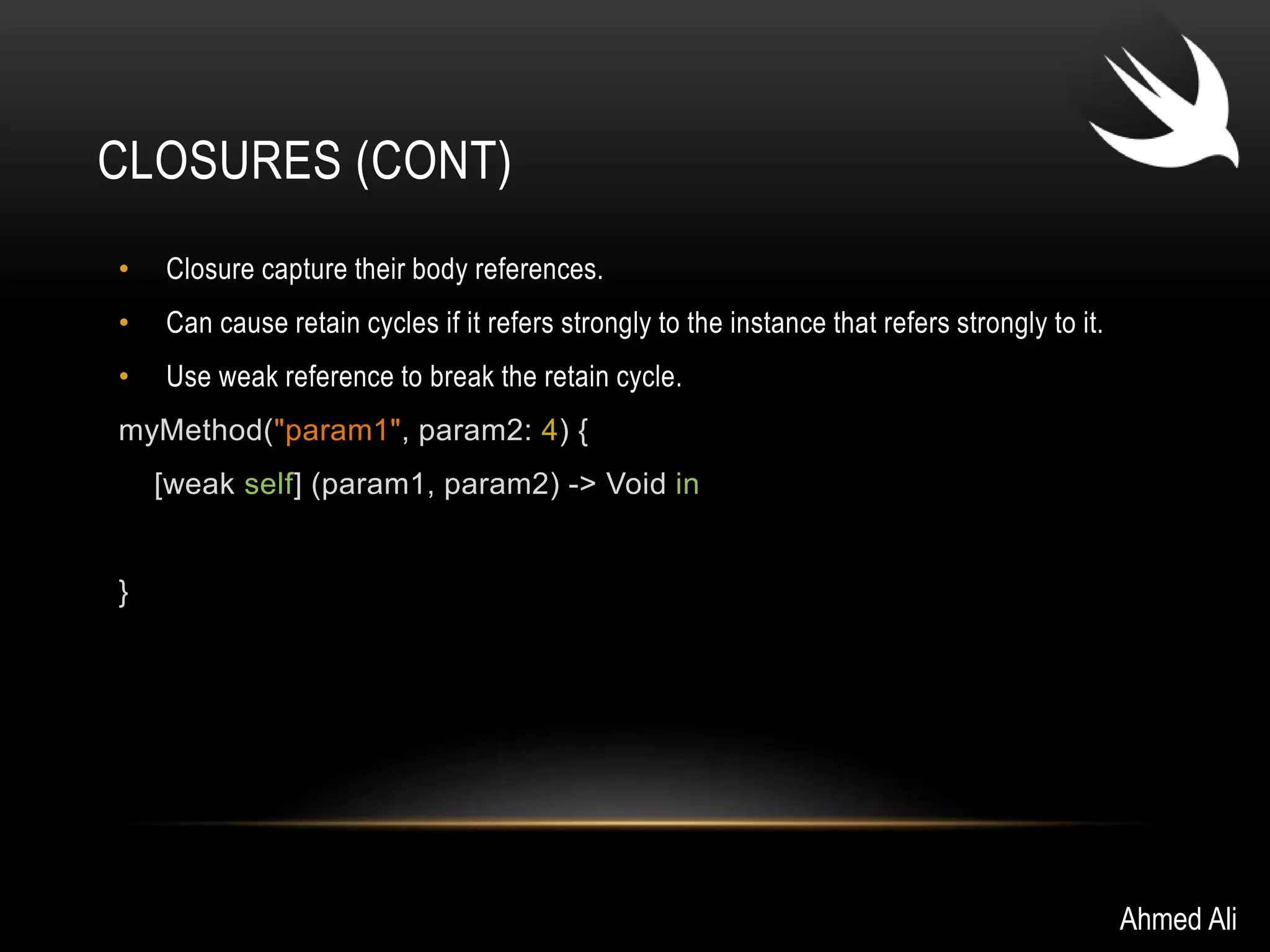 CLOSURES (CONT) 
• Closure capture their body references. 
• Can cause retain cycles if it refers strongly to the instance that refers strongly to it. 
• Use weak reference to break the retain cycle. 
myMethod("param1", param2: 4) { 
[weak self] (param1, param2) -> Void in 
} 
Ahmed Ali 
 