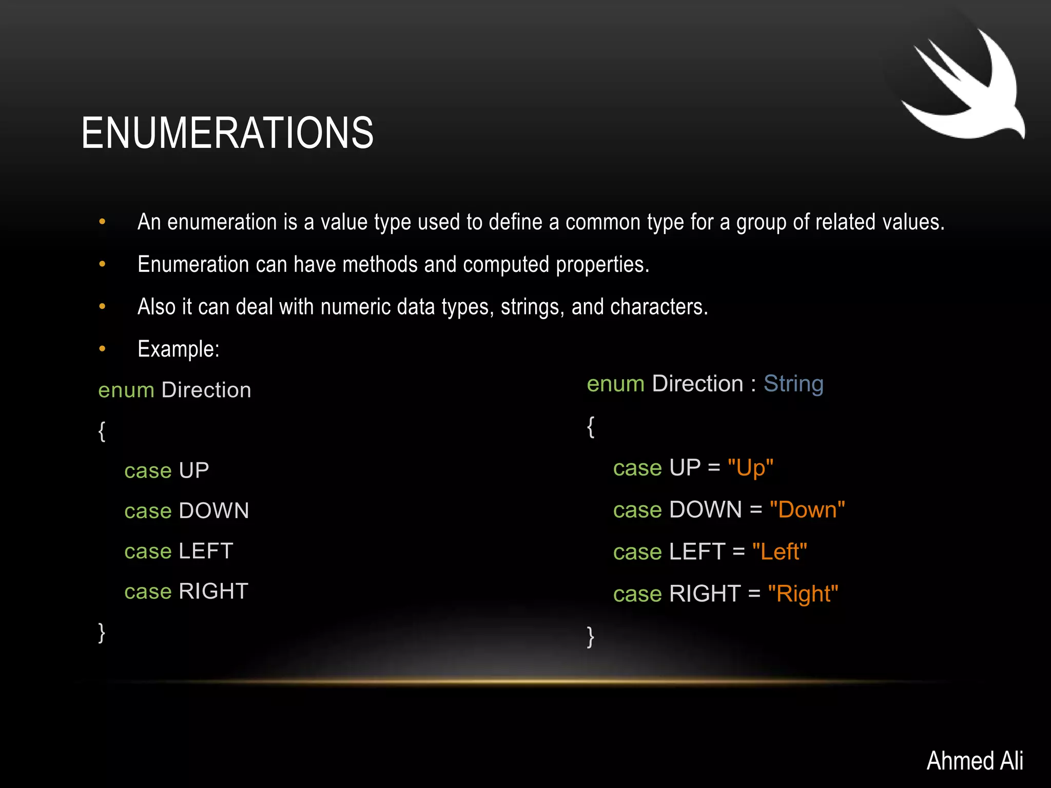 ENUMERATIONS 
• An enumeration is a value type used to define a common type for a group of related values. 
• Enumeration can have methods and computed properties. 
• Also it can deal with numeric data types, strings, and characters. 
• Example: 
enum Direction 
{ 
case UP 
case DOWN 
case LEFT 
case RIGHT 
} 
Ahmed Ali 
enum Direction : String 
{ 
case UP = "Up" 
case DOWN = "Down" 
case LEFT = "Left" 
case RIGHT = "Right" 
} 
 