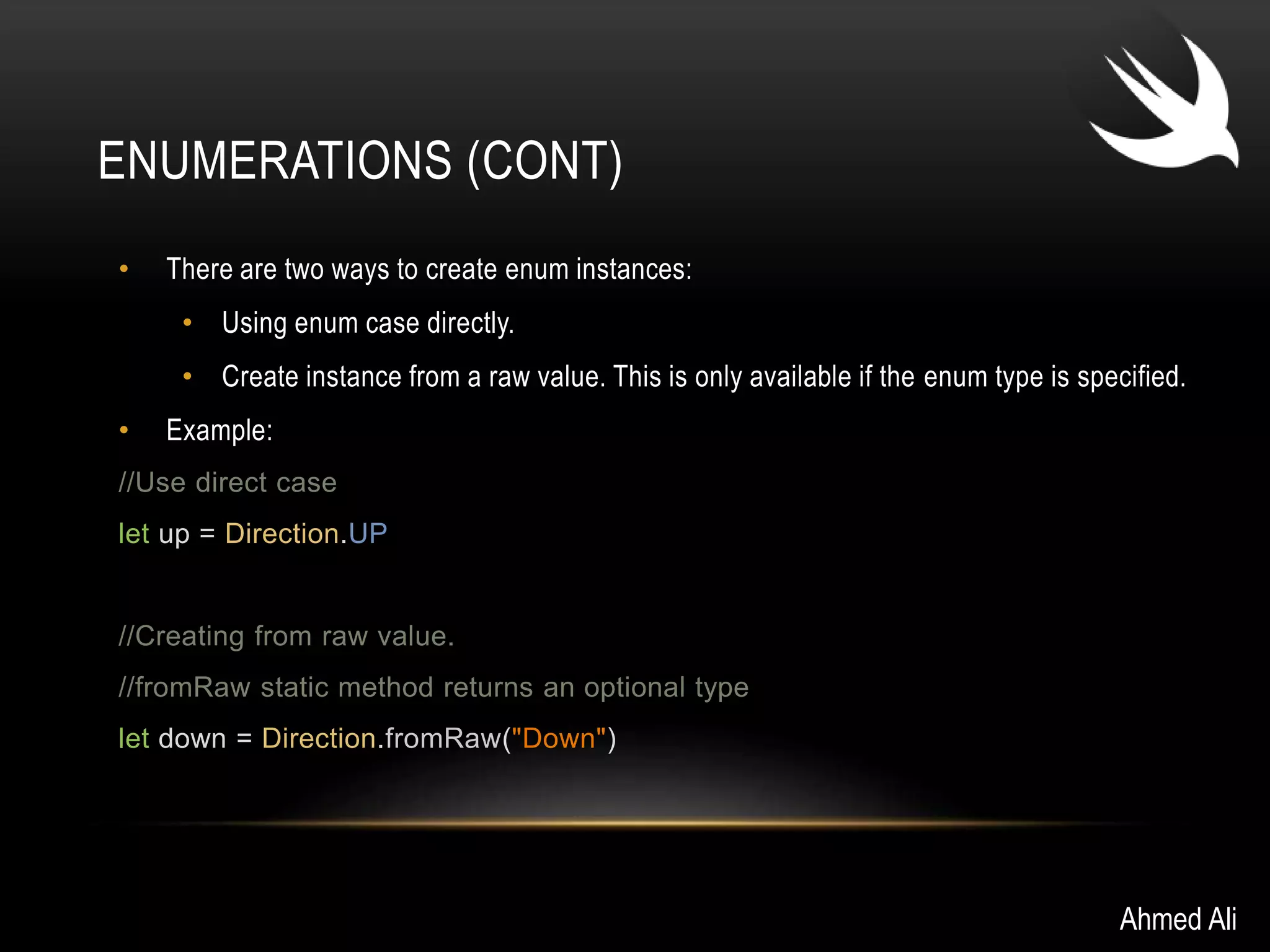 ENUMERATIONS (CONT) 
• There are two ways to create enum instances: 
• Using enum case directly. 
• Create instance from a raw value. This is only available if the enum type is specified. 
• Example: 
//Use direct case 
let up = Direction.UP 
//Creating from raw value. 
//fromRaw static method returns an optional type 
let down = Direction.fromRaw("Down") 
Ahmed Ali 
 