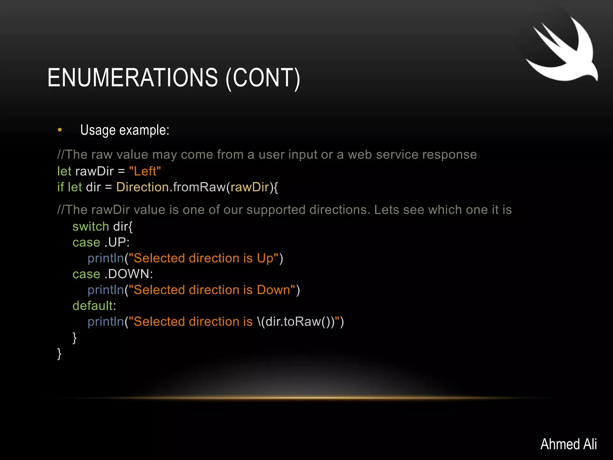 ENUMERATIONS (CONT) 
• Usage example: 
//The raw value may come from a user input or a web service response 
let rawDir = "Left" 
if let dir = Direction.fromRaw(rawDir){ 
//The rawDir value is one of our supported directions. Lets see which one it is 
switch dir{ 
case .UP: 
println("Selected direction is Up") 
case .DOWN: 
println("Selected direction is Down") 
default: 
println("Selected direction is (dir.toRaw())") 
} 
} 
Ahmed Ali 
 
