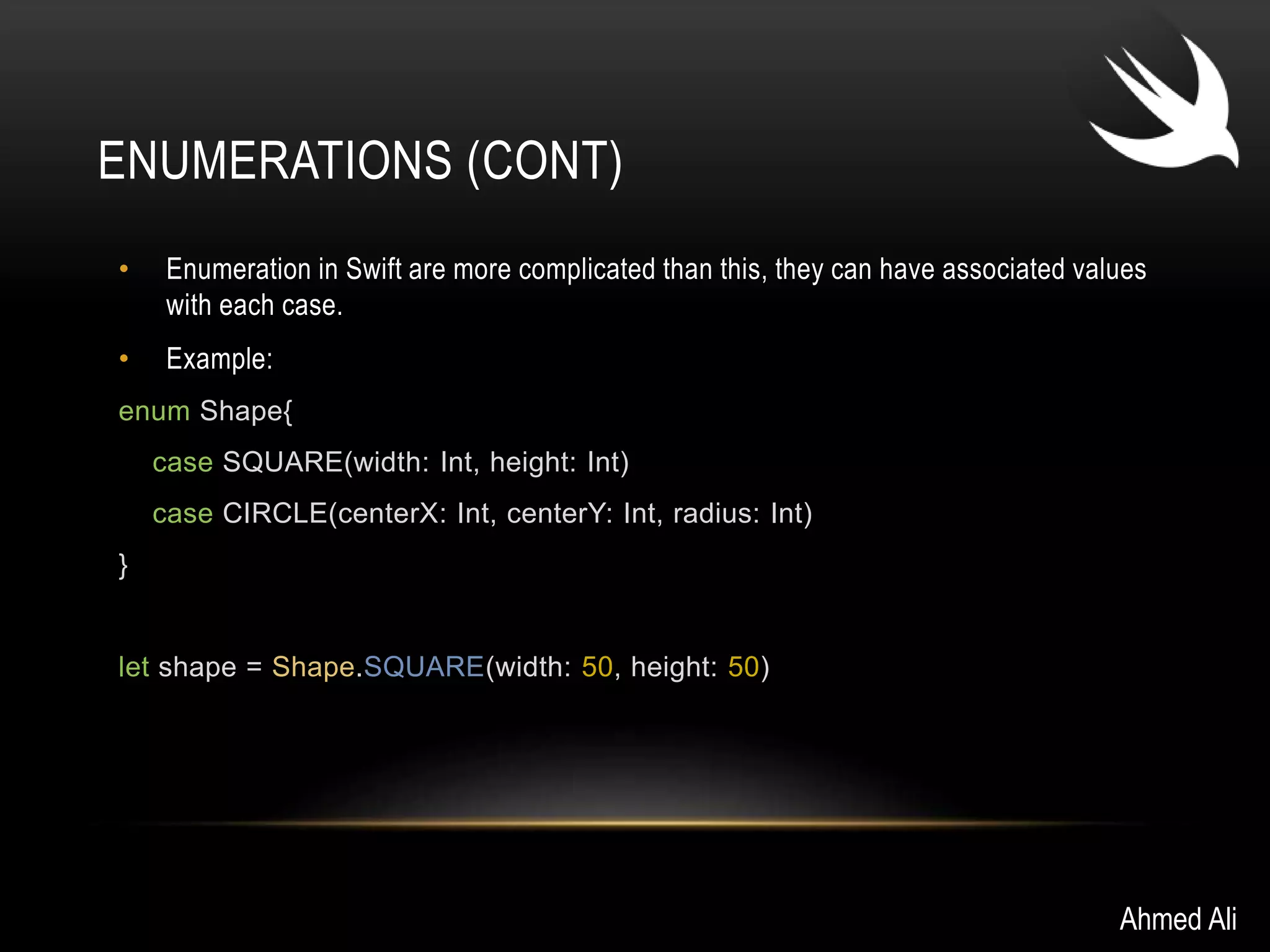 ENUMERATIONS (CONT) 
• Enumeration in Swift are more complicated than this, they can have associated values 
with each case. 
• Example: 
enum Shape{ 
case SQUARE(width: Int, height: Int) 
case CIRCLE(centerX: Int, centerY: Int, radius: Int) 
} 
let shape = Shape.SQUARE(width: 50, height: 50) 
Ahmed Ali 
 