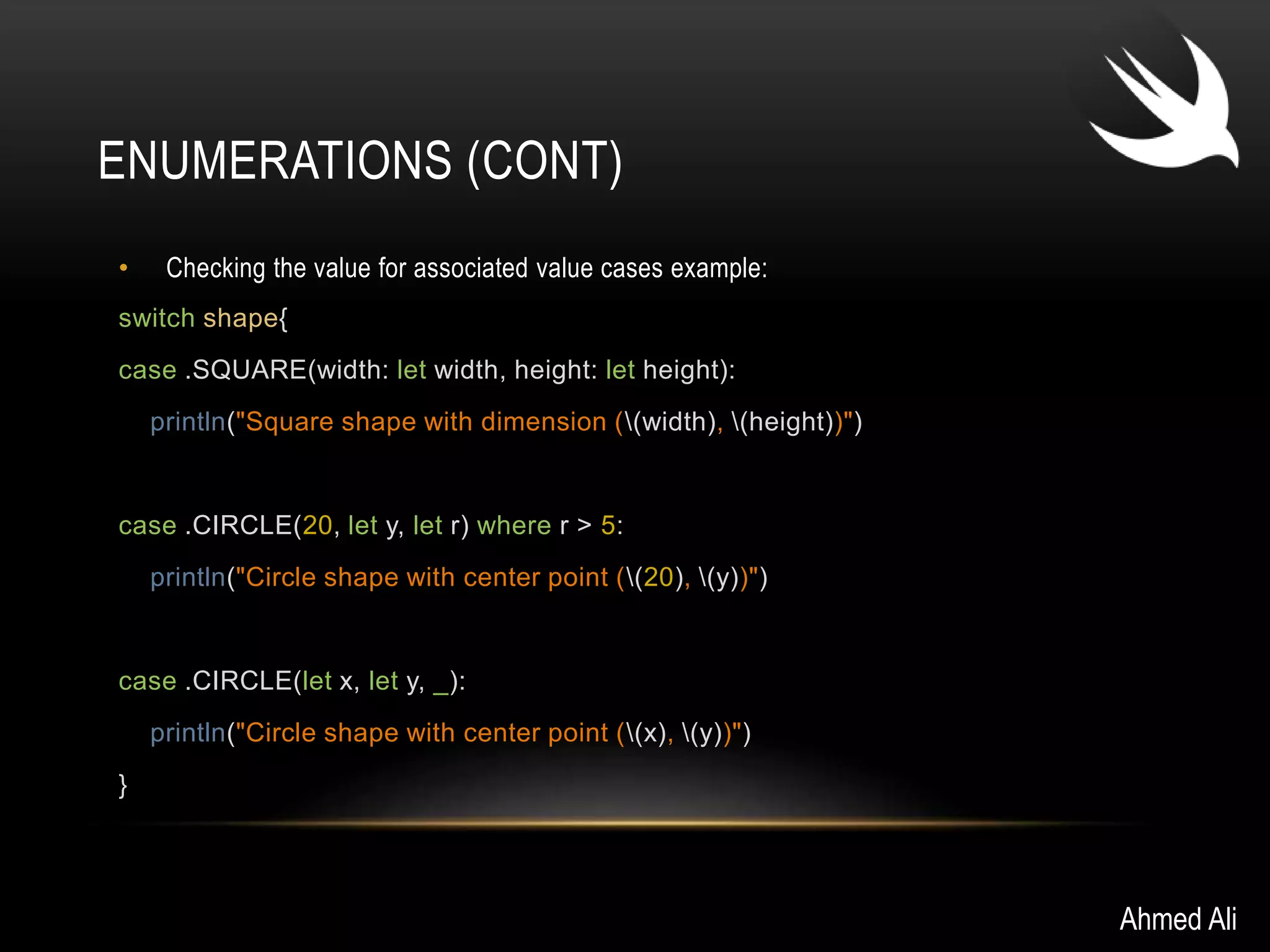 ENUMERATIONS (CONT) 
• Checking the value for associated value cases example: 
switch shape{ 
case .SQUARE(width: let width, height: let height): 
println("Square shape with dimension ((width), (height))") 
case .CIRCLE(20, let y, let r) where r > 5: 
println("Circle shape with center point ((20), (y))") 
case .CIRCLE(let x, let y, _): 
println("Circle shape with center point ((x), (y))") 
} 
Ahmed Ali 
 