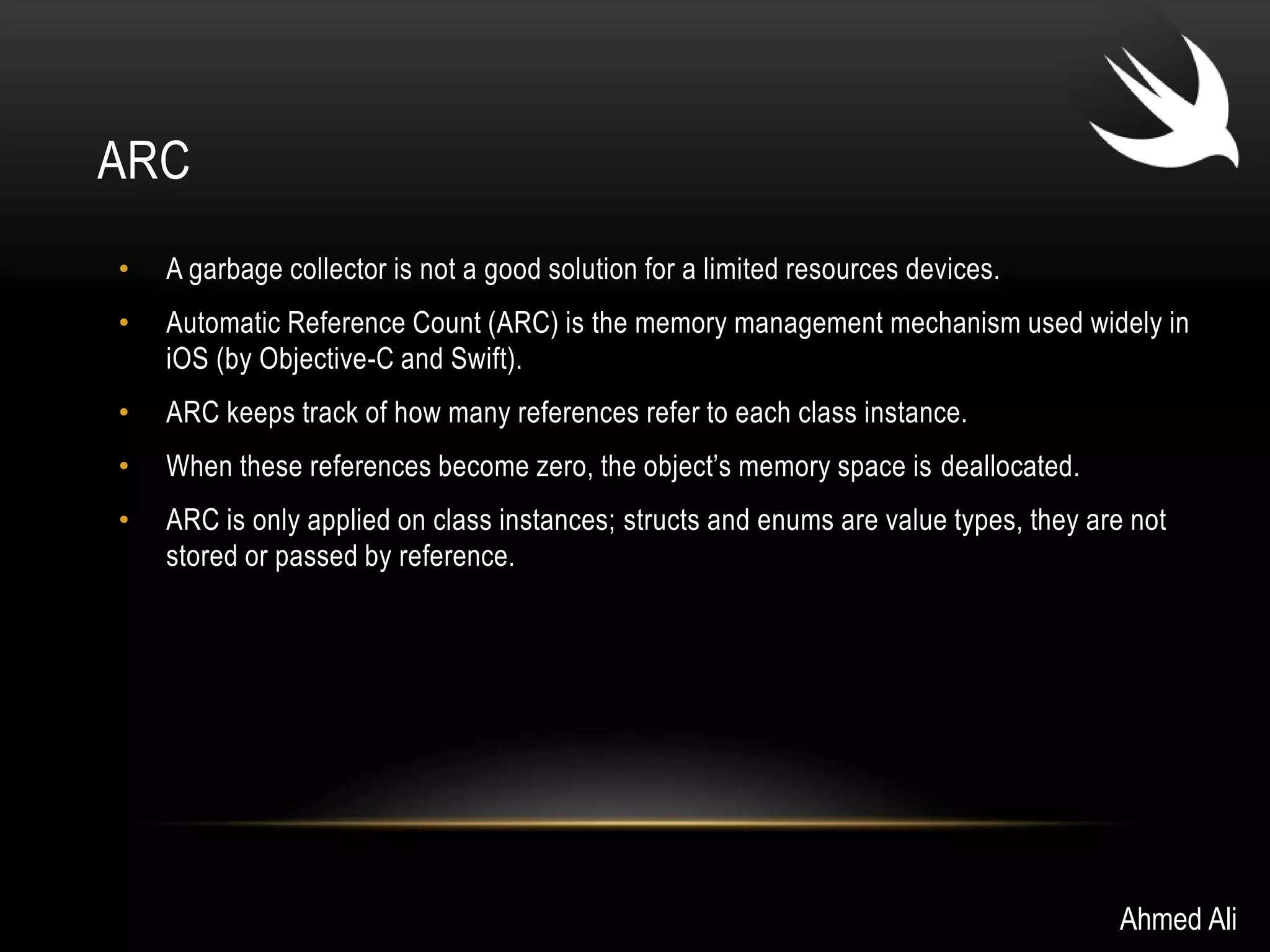 ARC 
• A garbage collector is not a good solution for a limited resources devices. 
• Automatic Reference Count (ARC) is the memory management mechanism used widely in 
iOS (by Objective-C and Swift). 
• ARC keeps track of how many references refer to each class instance. 
• When these references become zero, the object’s memory space is deallocated. 
• ARC is only applied on class instances; structs and enums are value types, they are not 
stored or passed by reference. 
Ahmed Ali 
 