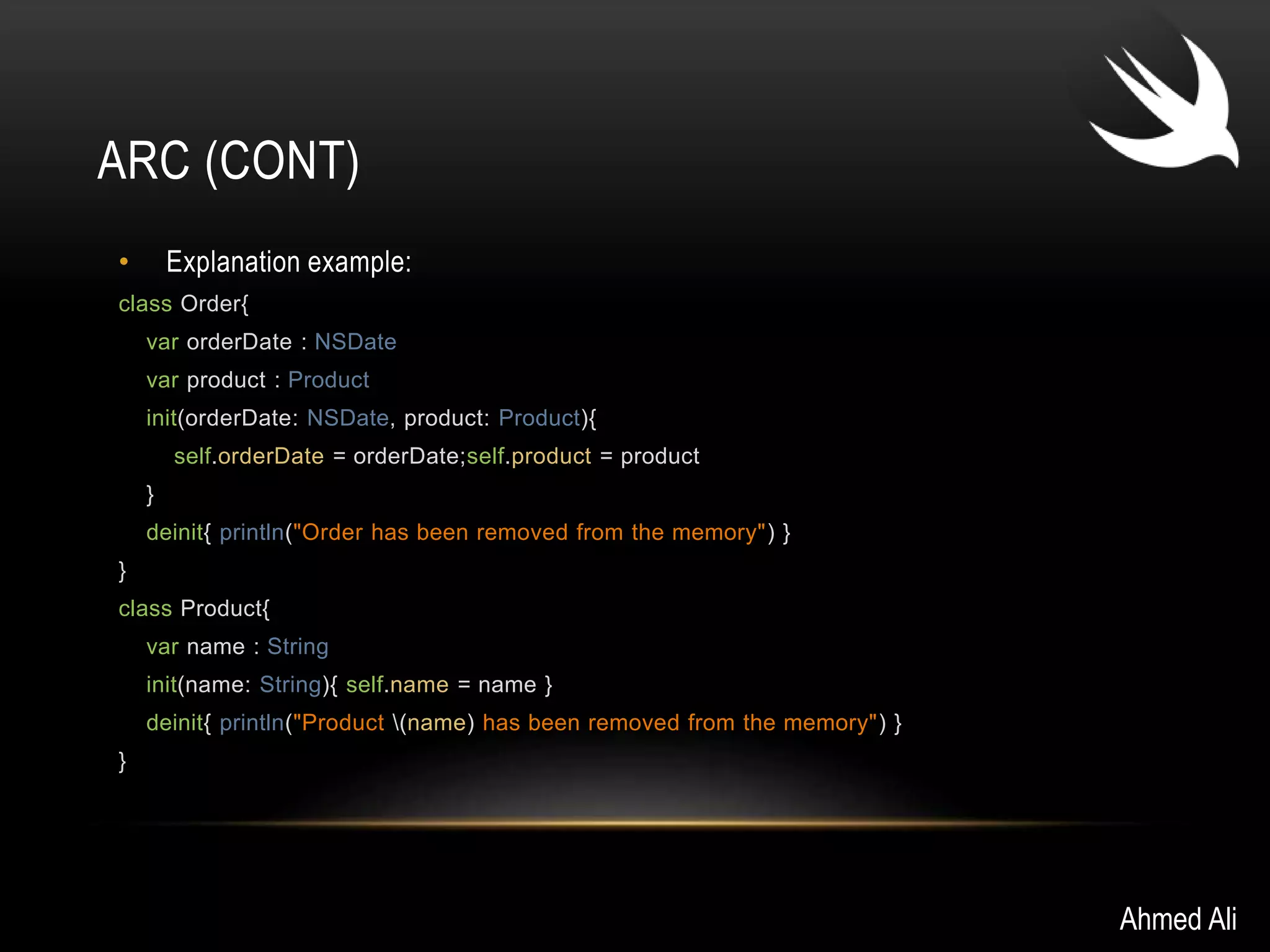 ARC (CONT) 
• Explanation example: 
class Order{ 
var orderDate : NSDate 
var product : Product 
init(orderDate: NSDate, product: Product){ 
self.orderDate = orderDate;self.product = product 
} 
deinit{ println("Order has been removed from the memory") } 
} 
class Product{ 
var name : String 
init(name: String){ self.name = name } 
deinit{ println("Product (name) has been removed from the memory") } 
} 
Ahmed Ali 
 