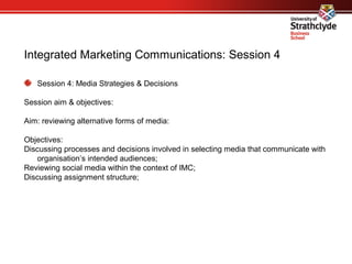 Integrated Marketing Communications: Session 4
Session 4: Media Strategies & Decisions
Session aim & objectives:
Aim: reviewing alternative forms of media:
Objectives:
Discussing processes and decisions involved in selecting media that communicate with
organisation’s intended audiences;
Reviewing social media within the context of IMC;
Discussing assignment structure;
 