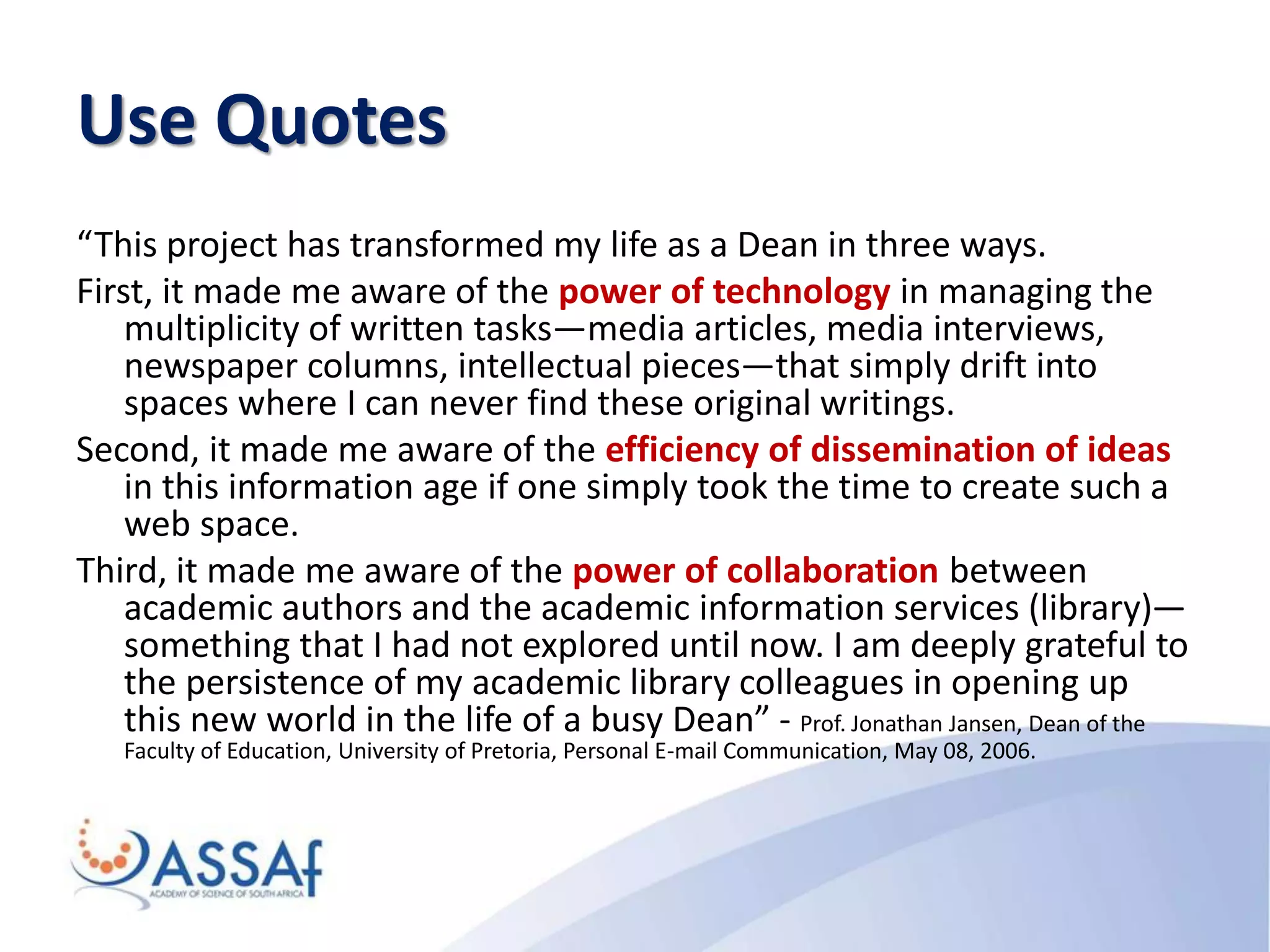Use Quotes
“This project has transformed my life as a Dean in three ways.
First, it made me aware of the power of technology in managing the
multiplicity of written tasks—media articles, media interviews,
newspaper columns, intellectual pieces—that simply drift into
spaces where I can never find these original writings.
Second, it made me aware of the efficiency of dissemination of ideas
in this information age if one simply took the time to create such a
web space.
Third, it made me aware of the power of collaboration between
academic authors and the academic information services (library)—
something that I had not explored until now. I am deeply grateful to
the persistence of my academic library colleagues in opening up
this new world in the life of a busy Dean” - Prof. Jonathan Jansen, Dean of the
Faculty of Education, University of Pretoria, Personal E-mail Communication, May 08, 2006.
 