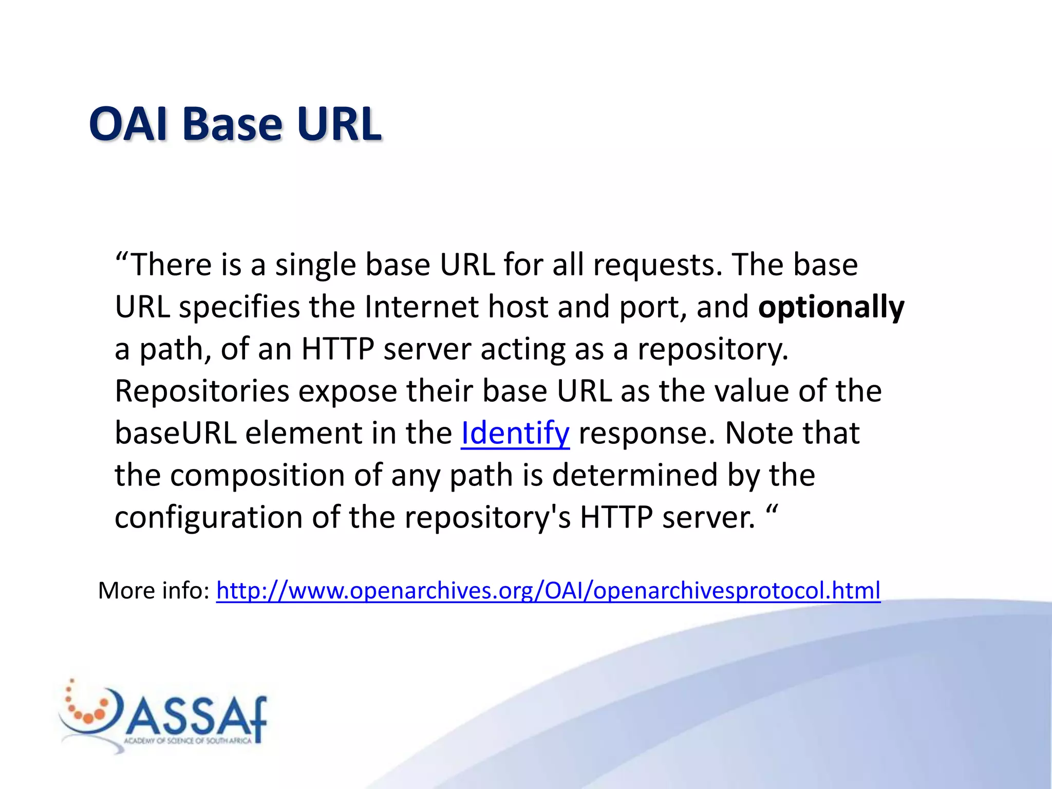 OAI Base URL
More info: http://www.openarchives.org/OAI/openarchivesprotocol.html
“There is a single base URL for all requests. The base
URL specifies the Internet host and port, and optionally
a path, of an HTTP server acting as a repository.
Repositories expose their base URL as the value of the
baseURL element in the Identify response. Note that
the composition of any path is determined by the
configuration of the repository's HTTP server. “
 